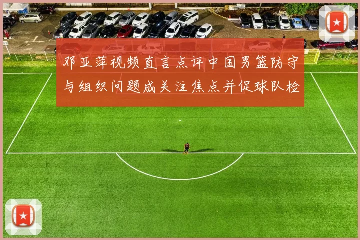 邓亚萍视频直言点评中国男篮防守与组织问题成关注焦点并促球队检讨调整