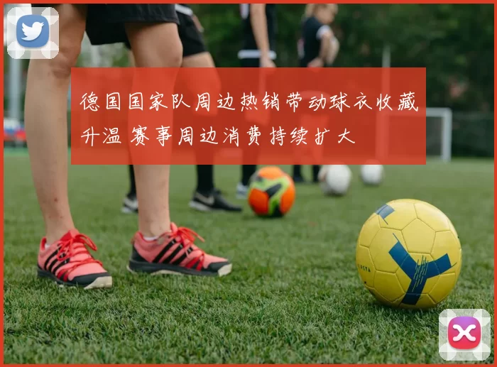 德国国家队周边热销带动球衣收藏升温 赛事周边消费持续扩大