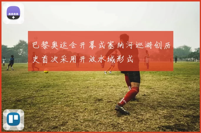 巴黎奥运会开幕式塞纳河巡游创历史首次采用开放水域形式