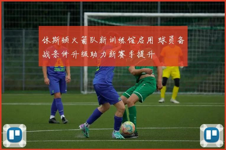 休斯顿火箭队新训练馆启用 球员备战条件升级助力新赛季提升