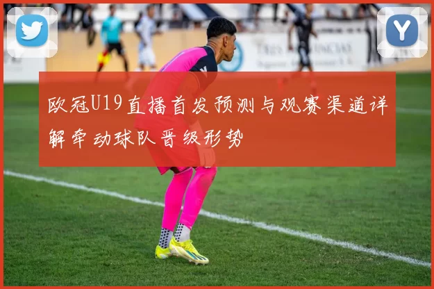 欧冠U19直播首发预测与观赛渠道详解牵动球队晋级形势
