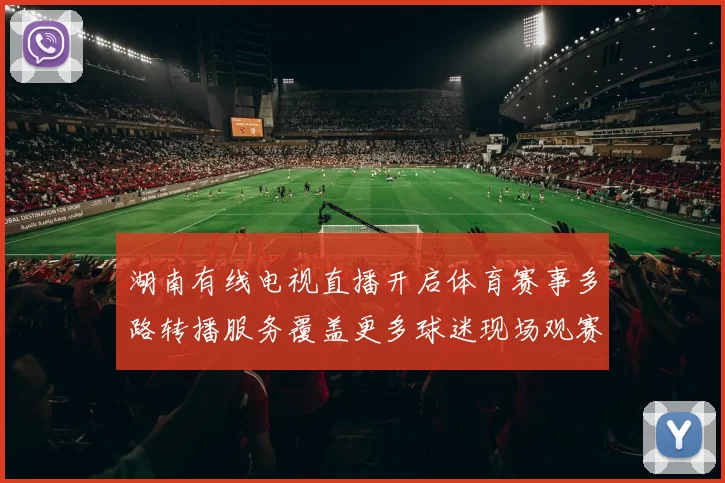 湖南有线电视直播开启体育赛事多路转播服务覆盖更多球迷现场观赛需求