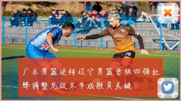 广东男篮逆转辽宁男篮晋级四强杜锋调整见效末节成胜负关键