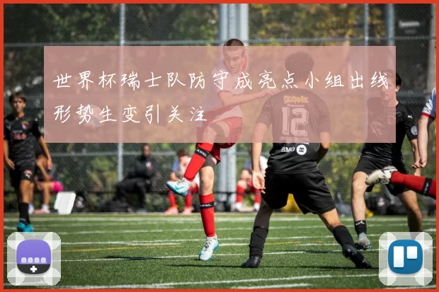 世界杯瑞士队防守成亮点小组出线形势生变引关注