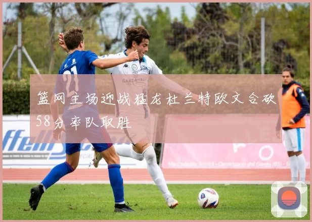 篮网主场迎战猛龙杜兰特欧文合砍58分率队取胜