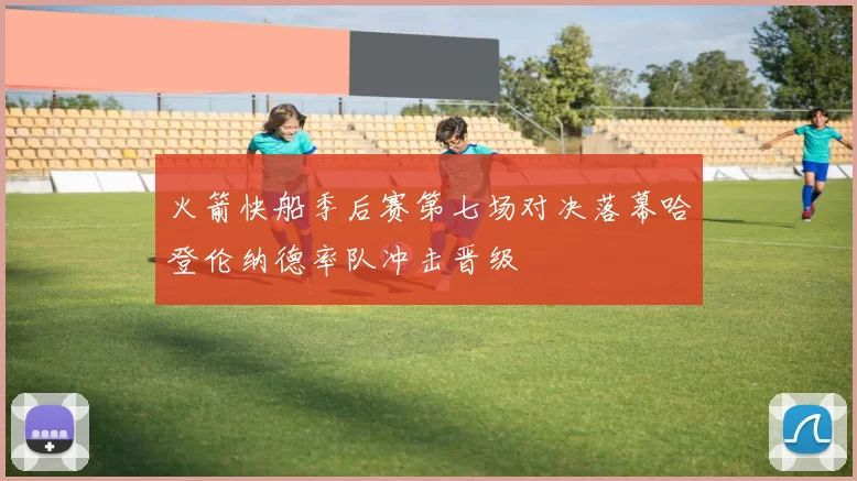 火箭快船季后赛第七场对决落幕哈登伦纳德率队冲击晋级