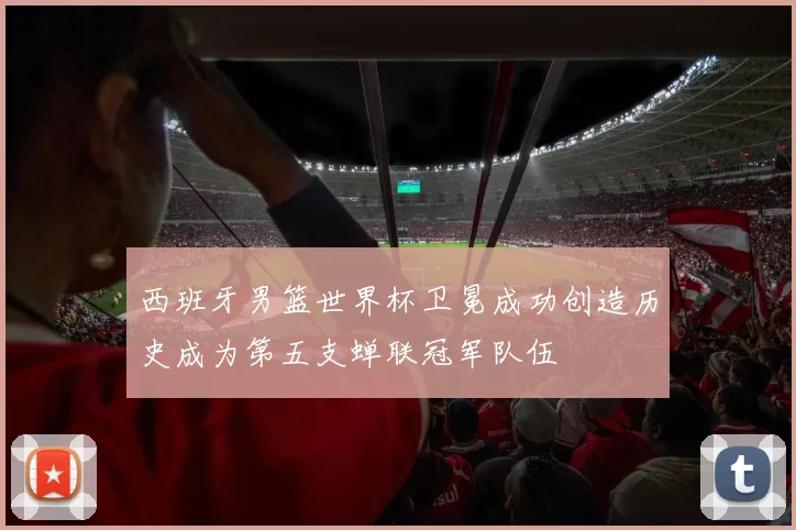 西班牙男篮世界杯卫冕成功创造历史成为第五支蝉联冠军队伍