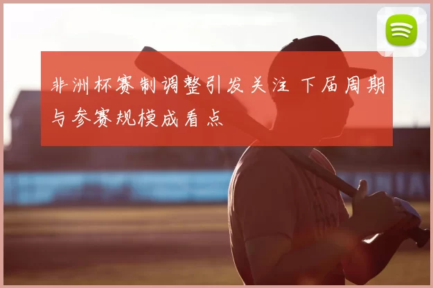 非洲杯赛制调整引发关注 下届周期与参赛规模成看点