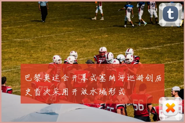 巴黎奥运会开幕式塞纳河巡游创历史首次采用开放水域形式