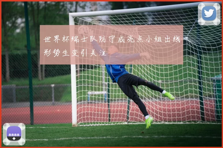 世界杯瑞士队防守成亮点小组出线形势生变引关注