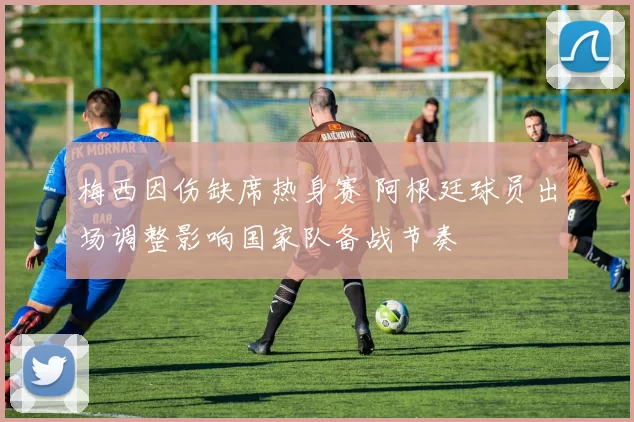 梅西因伤缺席热身赛 阿根廷球员出场调整影响国家队备战节奏