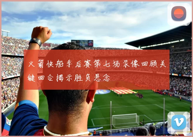 火箭快船季后赛第七场录像回顾关键回合揭示胜负悬念