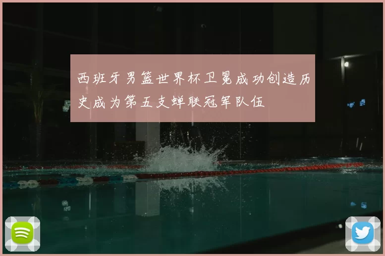 西班牙男篮世界杯卫冕成功创造历史成为第五支蝉联冠军队伍