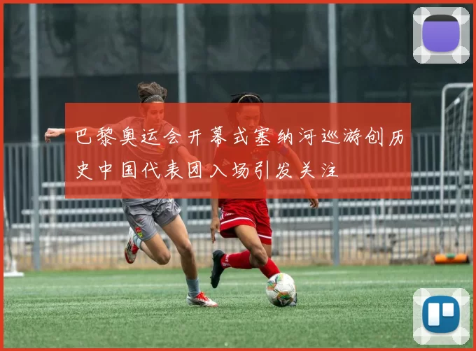 巴黎奥运会开幕式塞纳河巡游创历史中国代表团入场引发关注