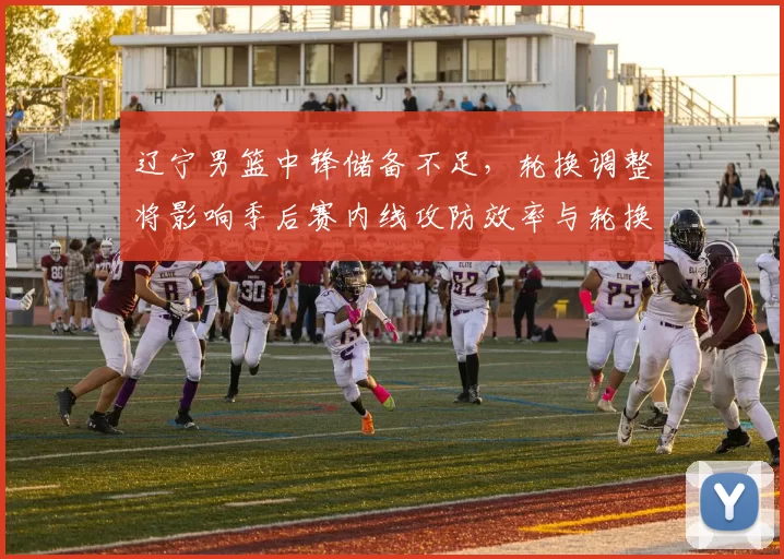 辽宁男篮中锋储备不足，轮换调整将影响季后赛内线攻防效率与轮换深度