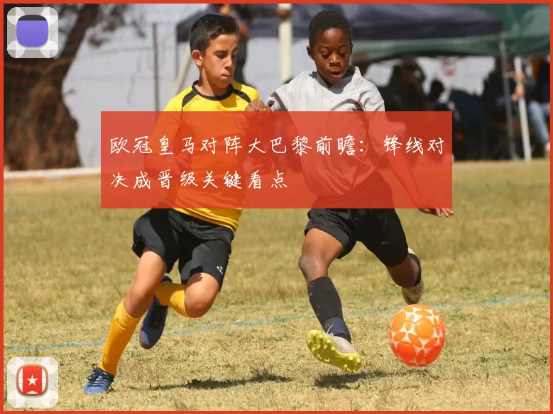 欧冠皇马对阵大巴黎前瞻：锋线对决成晋级关键看点