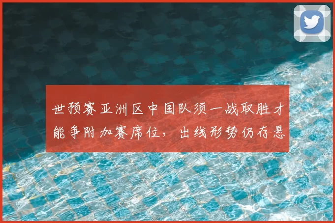 世预赛亚洲区中国队须一战取胜才能争附加赛席位，出线形势仍存悬念