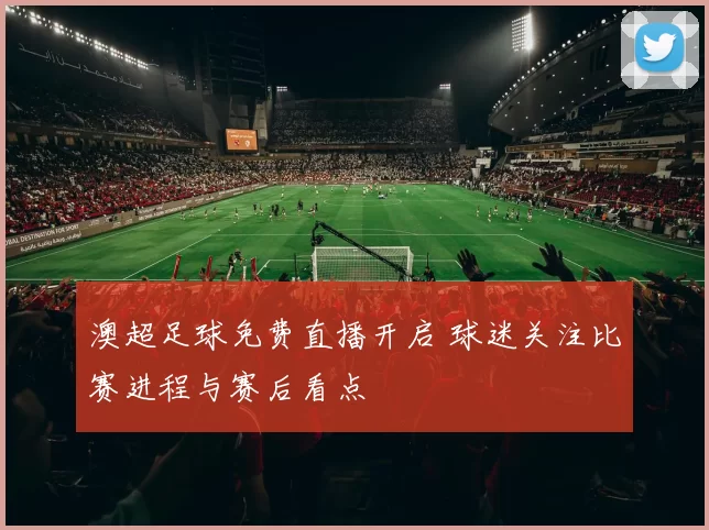 澳超足球免费直播开启 球迷关注比赛进程与赛后看点