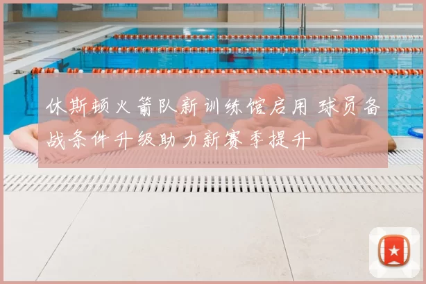 休斯顿火箭队新训练馆启用 球员备战条件升级助力新赛季提升