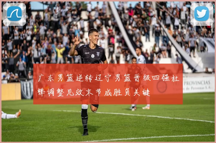 广东男篮逆转辽宁男篮晋级四强杜锋调整见效末节成胜负关键