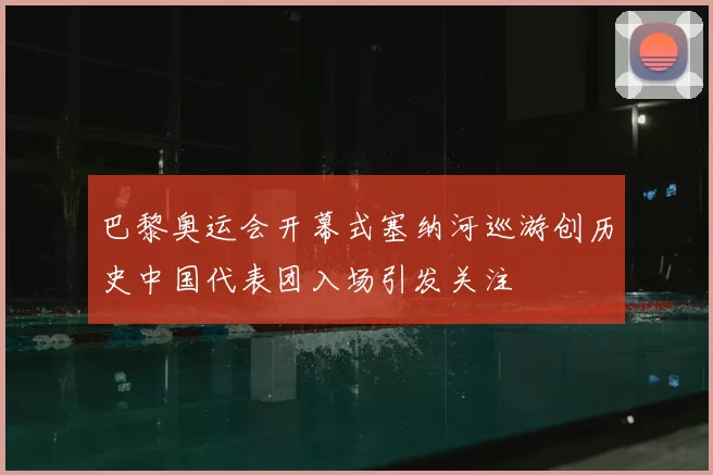 巴黎奥运会开幕式塞纳河巡游创历史中国代表团入场引发关注