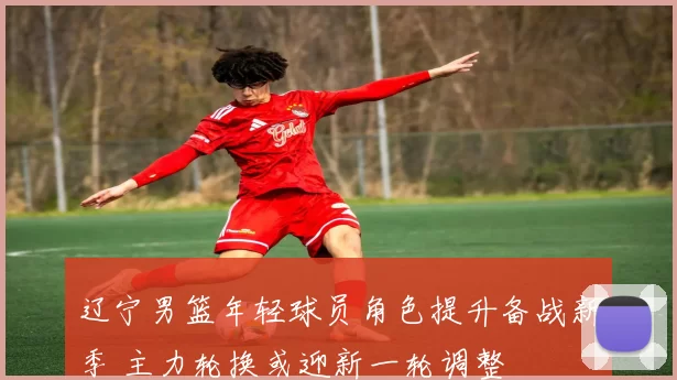 辽宁男篮年轻球员角色提升备战新季 主力轮换或迎新一轮调整