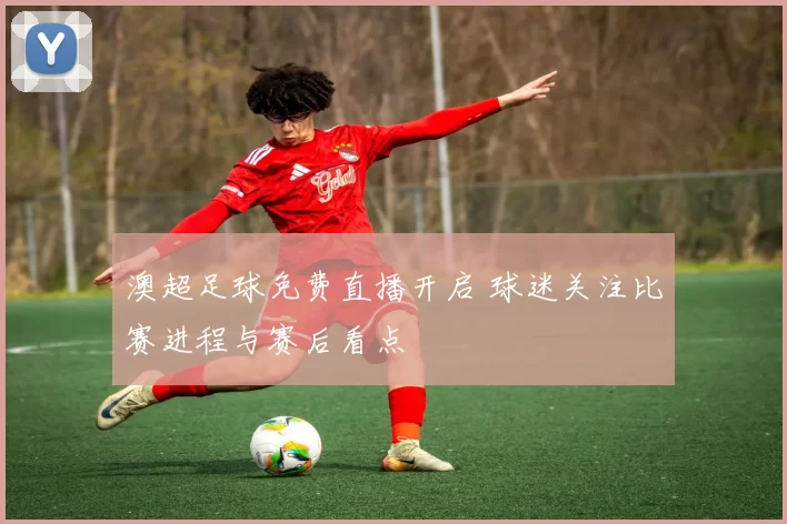 澳超足球免费直播开启 球迷关注比赛进程与赛后看点