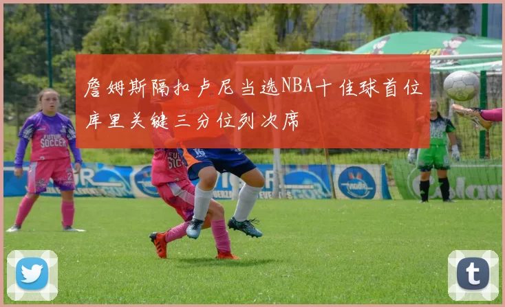 詹姆斯隔扣卢尼当选NBA十佳球首位库里关键三分位列次席