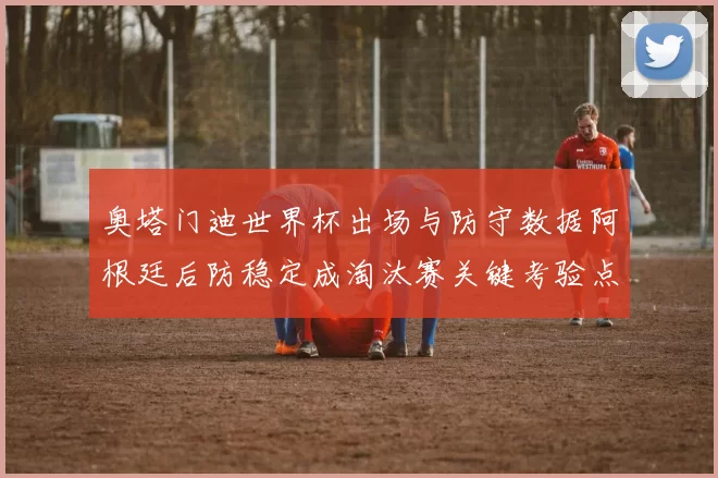 奥塔门迪世界杯出场与防守数据阿根廷后防稳定成淘汰赛关键考验点