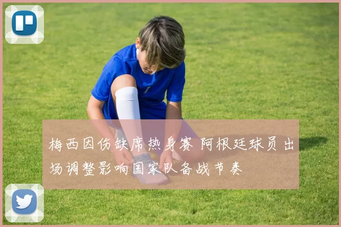 梅西因伤缺席热身赛 阿根廷球员出场调整影响国家队备战节奏