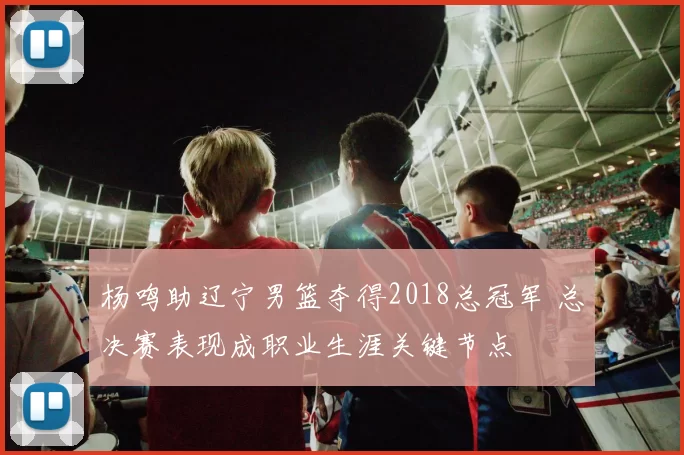 杨鸣助辽宁男篮夺得2018总冠军 总决赛表现成职业生涯关键节点