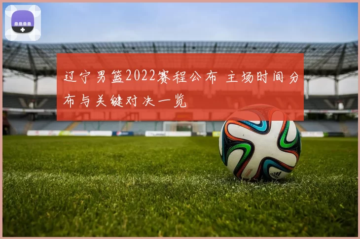 辽宁男篮2022赛程公布 主场时间分布与关键对决一览