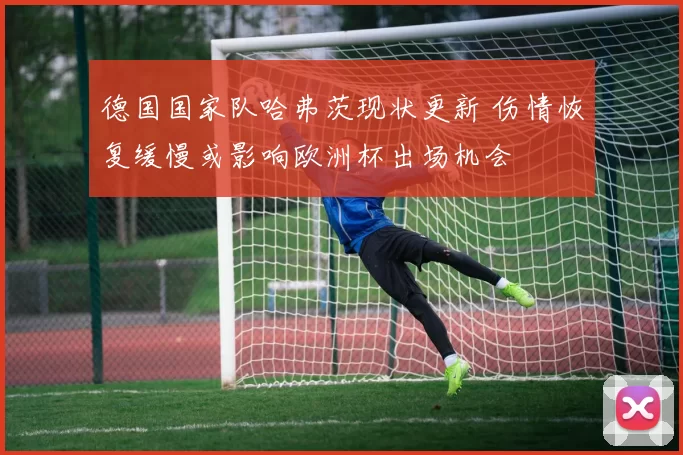 德国国家队哈弗茨现状更新 伤情恢复缓慢或影响欧洲杯出场机会