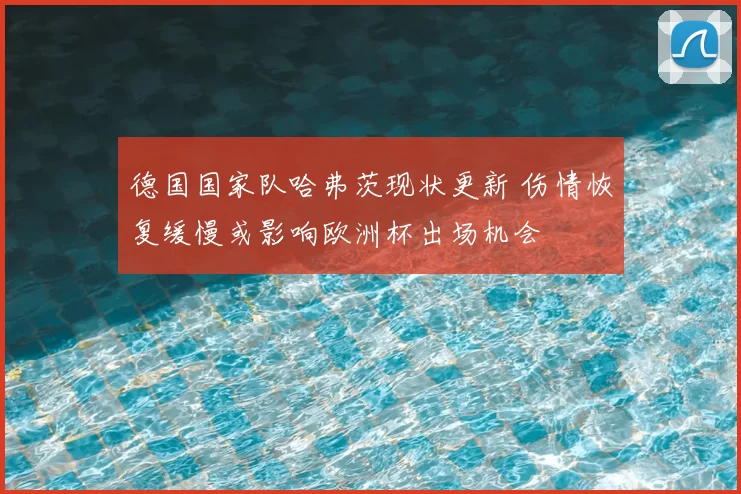 德国国家队哈弗茨现状更新 伤情恢复缓慢或影响欧洲杯出场机会