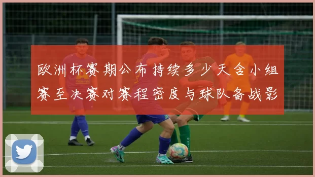 欧洲杯赛期公布持续多少天含小组赛至决赛对赛程密度与球队备战影响