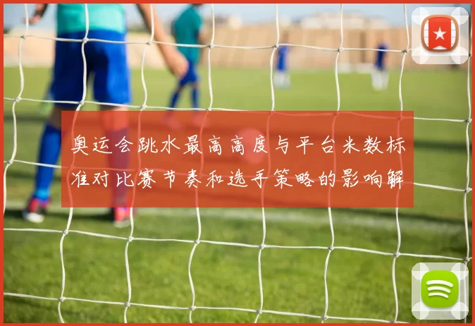 奥运会跳水最高高度与平台米数标准对比赛节奏和选手策略的影响解读