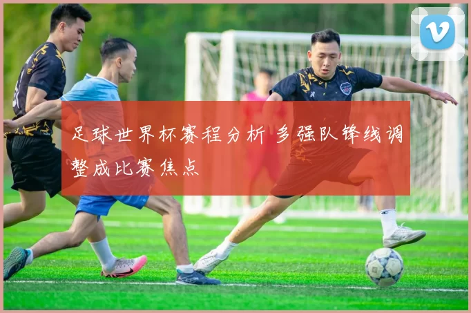 足球世界杯赛程分析 多强队锋线调整成比赛焦点